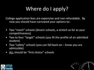 Where do I apply?
College application fees are expensive and non-refundable. By
  now you should have narrowed your options to:

• Two “reach” schools (dream schools, a stretch as far as your
  competitiveness)
• Two to four “target” schools (you fit the profile of an admitted
  student)
• Two “safety” schools (you can fall back on – know you are
  admissible)
• ALL should be “first choice” schools
 