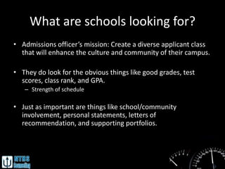 What are schools looking for?
• Admissions officer’s mission: Create a diverse applicant class
  that will enhance the culture and community of their campus.

• They do look for the obvious things like good grades, test
  scores, class rank, and GPA.
   – Strength of schedule

• Just as important are things like school/community
  involvement, personal statements, letters of
  recommendation, and supporting portfolios.
 