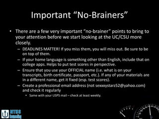 Important “No-Brainers”
• There are a few very important “no-brainer” points to bring to
  your attention before we start looking at the UC/CSU more
  closely.
   – DEADLINES MATTER! If you miss them, you will miss out. Be sure to be
     on top of them.
   – If your home language is something other than English, include that on
     college apps. Helps to put test scores in perspective.
   – Ensure that you use your OFFICIAL name (i.e. what is on your
     transcripts, birth certificate, passport, etc.). If any of your materials are
     in a different name, get it fixed (esp. test scores).
   – Create a professional email address (not sexxxystarz52@yahoo.com)
     and check it regularly
       • Same with your USPS mail – check at least weekly.
 