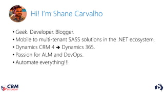 Hi! I’m Shane Carvalho
• Geek. Developer. Blogger.
• Mobile to multi-tenant SASS solutions in the .NET ecosystem.
• Dynamics CRM 4  Dynamics 365.
• Passion for ALM and DevOps.
• Automate everything!!!
 