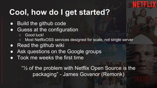 Cool, how do I get started?
● Build the github code
● Guess at the configuration
○ Good luck!
○ Most NetflixOSS services designed for scale, not single server
● Read the github wiki
● Ask questions on the Google groups
● Took me weeks the first time
“½ of the problem with Netflix Open Source is the
packaging” - James Govenor (Remonk)
 