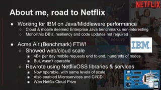 About me, road to Netflix
● Working for IBM on Java/Middleware performance
○ Cloud & mobile deemed Enterprise Java benchmarks non-interesting
○ Monolithic DB’s, resiliency and code updates not required
● Acme Air (Benchmark) FTW!
○ Showed web/cloud scale
■ 4B+ per day mobile requests end to end, hundreds of nodes
■ But, wasn’t operable
○ Rewrote using NetflixOSS libraries & services
■ Now operable, with same levels of scale
■ Also enabled Microservices and CI/CD
■ Won Netflix Cloud Prize
 