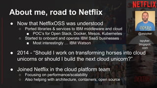 About me, road to Netflix
● Now that NetflixOSS was understood
○ Ported libraries & services to IBM middleware and cloud
■ POC’s for Open Stack, Docker, Mesos, Kubernetes
○ Started to onboard and operate IBM SaaS businesses
■ Most interestingly … IBM Watson
● 2014 - “Should I work on transforming horses into cloud
unicorns or should I build the next cloud unicorn?”
● Joined Netflix in the cloud platform team
○ Focusing on performance/scalability
○ Also helping with architecture, containers, open source
@aspyker
ispyker.
blogspot.
com
 