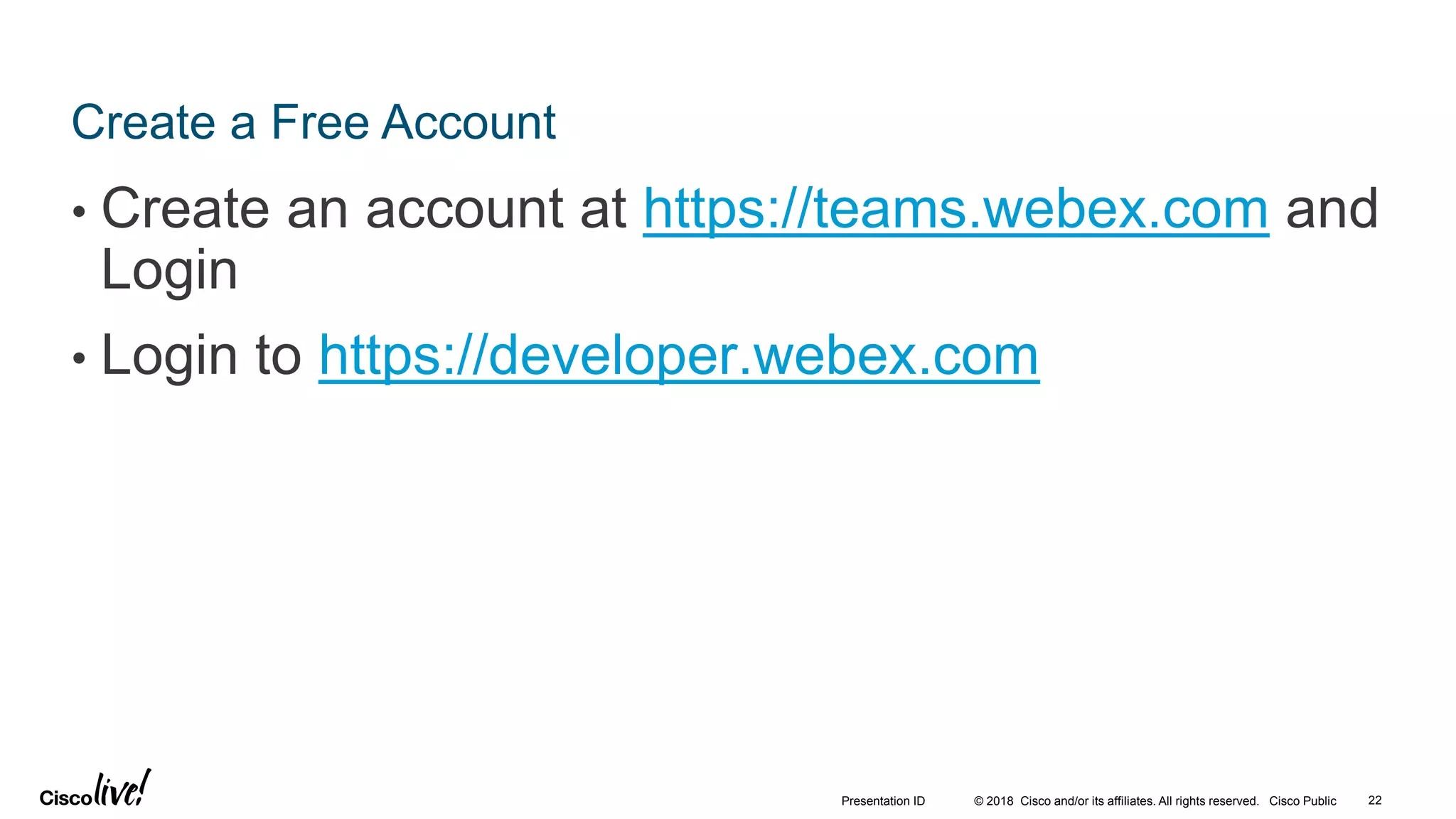 © 2018 Cisco and/or its affiliates. All rights reserved. Cisco Public
Create a Free Account
• Create an account at https://teams.webex.com and
Login
• Login to https://developer.webex.com
22Presentation ID
 