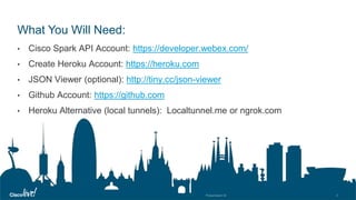 © 2018 Cisco and/or its affiliates. All rights reserved. Cisco Public
What You Will Need:
• Cisco Spark API Account: https://developer.webex.com/
• Create Heroku Account: https://heroku.com
• JSON Viewer (optional): http://tiny.cc/json-viewer
• Github Account: https://github.com
• Heroku Alternative (local tunnels): Localtunnel.me or ngrok.com
 