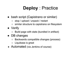 Deploy : Practice
● bash script (Capistrano or similar)
○ stop / upload / unpack / restart
○ similar structure to capistrano on filesystem

● Verify
○ Build page with stats (bundled in artifact)

● DB changes
○ Backwards compatible changes (process)
○ Liquibase is great
●

Automated (via Jenkins of course)

 