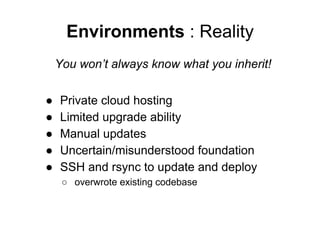 Environments : Reality
You won’t always know what you inherit!
●
●
●
●
●

Private cloud hosting
Limited upgrade ability
Manual updates
Uncertain/misunderstood foundation
SSH and rsync to update and deploy
○ overwrote existing codebase

 
