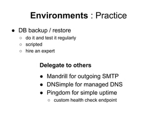 Environments : Practice
● DB backup / restore
○ do it and test it regularly
○ scripted
○ hire an expert

Delegate to others
● Mandrill for outgoing SMTP
● DNSimple for managed DNS
● Pingdom for simple uptime
○ custom health check endpoint

 