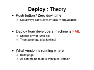 Deploy : Theory
● Push button / Zero downtime
○ Not always easy: Java != rails != php/apache

● Deploy from developers machine is FAIL
○ Shared env or jump box
○ Then automate (via Jenkins)

● What version is running where
○ Build page
○ All servers up to date with latest version

 