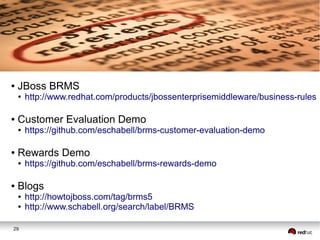 ●

JBoss BRMS
●

●

Customer Evaluation Demo
●

●

https://github.com/eschabell/brms-customer-evaluation-demo

Rewards Demo
●

●

http://www.redhat.com/products/jbossenterprisemiddleware/business-rules

https://github.com/eschabell/brms-rewards-demo

Blogs
●
●

29

http://howtojboss.com/tag/brms5
http://www.schabell.org/search/label/BRMS

 