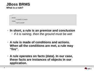 JBoss BRMS
What is a rule?

●

●

●

4

In short, a rule is an premise and conclusion
● If it is raining, then the ground must be wet
A rule is made of conditions and actions.
When all the conditions are met, a rule may
“fire”.
A rule operates on facts (data). In our case,
these facts are instances of objects in our
application.

 