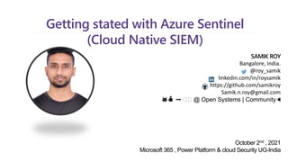 Getting stated with Azure Sentinel
(Cloud Native SIEM)
SAMIK ROY
Bangalore, India.
@roy_samik
linkedin.com/in/roysamik
https://github.com/samikroy
Samik.n.roy@gmail.com
🐱👤 ➡️ 🛡🛡 @ Open Systems | Community 🔈
October 2nd , 2021
Microsoft 365 , Power Platform & cloud Security UG-India
 