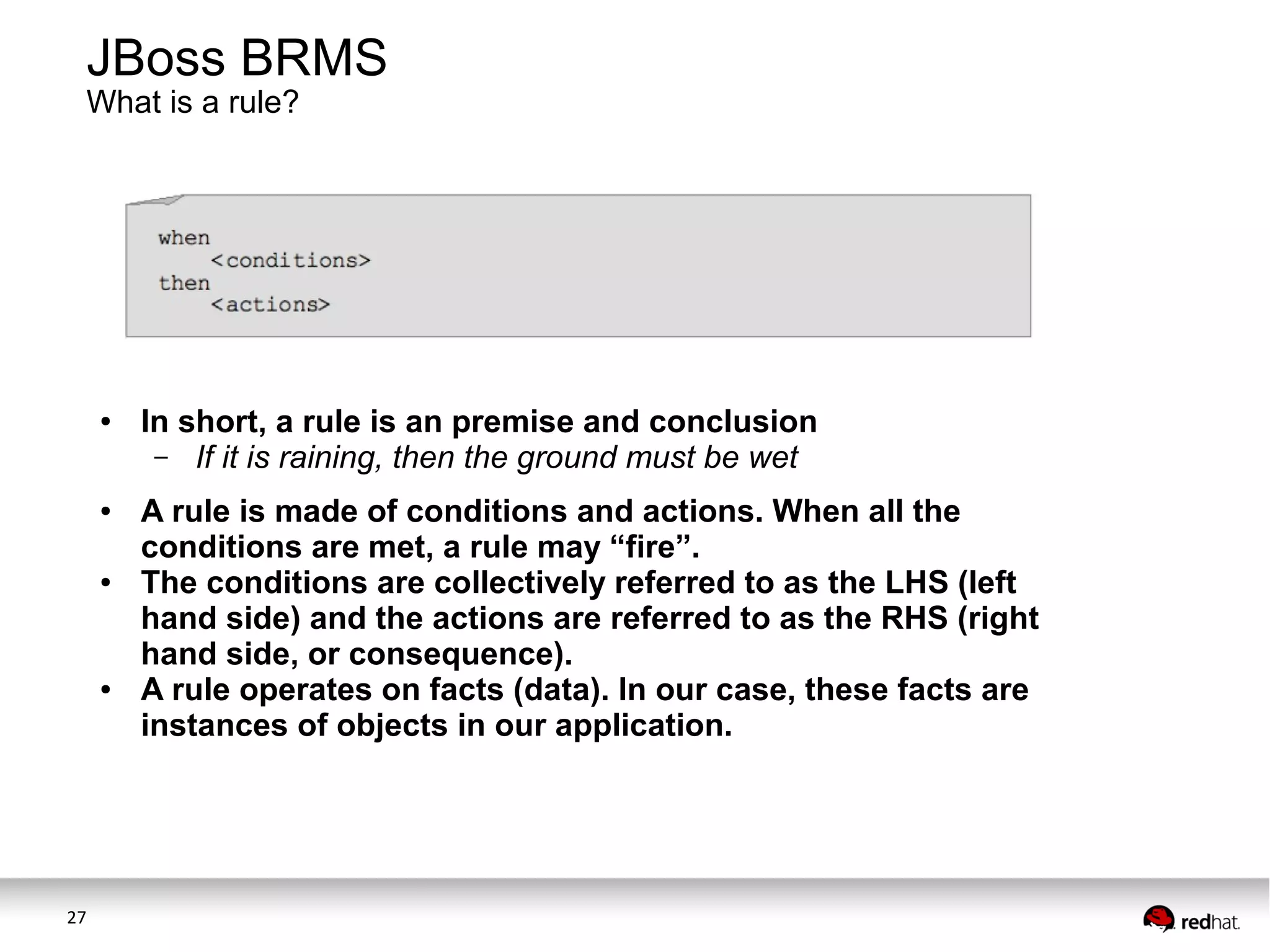 JBoss BRMS
What is a rule?

●

●

●

●

27

In short, a rule is an premise and conclusion
– If it is raining, then the ground must be wet
A rule is made of conditions and actions. When all the
conditions are met, a rule may “fire”.
The conditions are collectively referred to as the LHS (left
hand side) and the actions are referred to as the RHS (right
hand side, or consequence).
A rule operates on facts (data). In our case, these facts are
instances of objects in our application.

 