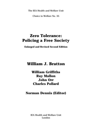 The IEA Health and Welfare Unit
Choice in Welfare No. 35
Zero Tolerance:
Policing a Free Society
Enlarged and Revised Second Edition
William J. Bratton
William Griffiths
Ray Mallon
John Orr
Charles Pollard
Norman Dennis (Editor)
IEA Health and Welfare Unit
London
 