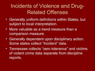 Incidents of Violence and Drug-Related Offenses Generally uniform definitions within States, but subject to local interpretation. More valuable as a trend measure than a comparison measure. Generally dependent upon disciplinary action.  Some states collect “Incident” data. Tennessee collects “zero tolerance” and victims of violent crime data separate from discipline reports. 
