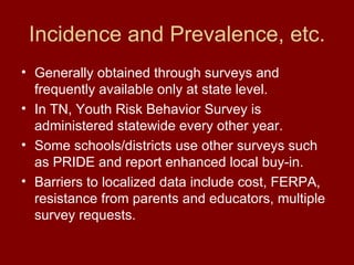 Incidence and Prevalence, etc. Generally obtained through surveys and frequently available only at state level. In TN, Youth Risk Behavior Survey is administered statewide every other year. Some schools/districts use other surveys such as PRIDE and report enhanced local buy-in.  Barriers to localized data include cost, FERPA, resistance from parents and educators, multiple survey requests. 