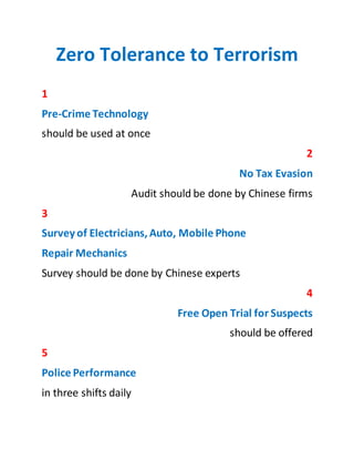 Zero Tolerance to Terrorism
1
Pre-Crime Technology
should be used at once
2
No Tax Evasion
Audit should be done by Chinese firms
3
Survey of Electricians, Auto, Mobile Phone
Repair Mechanics
Survey should be done by Chinese experts
4
Free Open Trial for Suspects
should be offered
5
Police Performance
in three shifts daily
6
Cancellation of Arms Licenses
One man one license policy
7
Use Ex-Servicemen
Two persons in every bazaar and market
8
Ban on Fire Crackers
No need of gun powder selling
Sajid Imtiaz: Creative Director, Xnine Communication
 