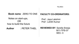 The book The effortThe effort
Book name: ZERO TO ONE
Notes on start-ups,
OR
how to build the future
Author : PETER THIEL
FACULTY CO-ORDINATORS:
Prof : Jaya Lakshmi
Prof : Lohith Kumar
REVIEWED BY: Sarella Sreeja
M11-TPS-37
SEC- C
 