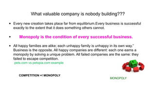 What valuable company is nobody building???
• Every new creation takes place far from equilibrium.Every business is successful
exactly to the extent that it does something others cannot.
• Monopoly is the condition of every successful business.
• All happy families are alike; each unhappy family is unhappy in its own way.”
Business is the opposite. All happy companies are different: each one earns a
monopoly by solving a unique problem. All failed companies are the same: they
failed to escape competition.
pets.com vs petopia.com example
MONOPOLY
COMPETITION =! MONOPOLY
 
