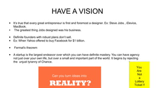 HAVE A VISION
• It’s true that every great entrepreneur is first and foremost a designer. Ex: Steve Jobs , iDevice,
MacBook.
• The greatest thing Jobs designed was his business.
• Definite founders with robust plans don’t sell.
• Ex: When Yahoo offered to buy Facebook for $1 billion.
• Fermat's theorem
• A startup is the largest endeavor over which you can have definite mastery. You can have agency
not just over your own life, but over a small and important part of the world. It begins by rejecting
the unjust tyranny of Chance.
You
Are
Not
a
Lottery
Ticket !!
 