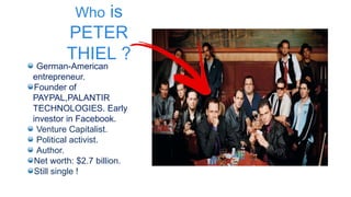 Who is
PETER
THIEL ?
German-American
entrepreneur.
Founder of
PAYPAL,PALANTIR
TECHNOLOGIES. Early
investor in Facebook.
Venture Capitalist.
Political activist.
Author.
Net worth: $2.7 billion.
Still single !
 