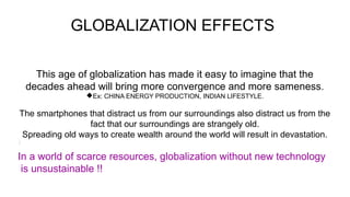 GLOBALIZATION EFFECTS
This age of globalization has made it easy to imagine that the
decades ahead will bring more convergence and more sameness.
Ex: CHINA ENERGY PRODUCTION, INDIAN LIFESTYLE.
The smartphones that distract us from our surroundings also distract us from the
fact that our surroundings are strangely old.
Spreading old ways to create wealth around the world will result in devastation.
In a world of scarce resources, globalization without new technology
is unsustainable !!
 