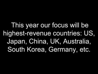 This year our focus will be
highest-revenue countries: US,
Japan, China, UK, Australia,
South Korea, Germany, etc.
 