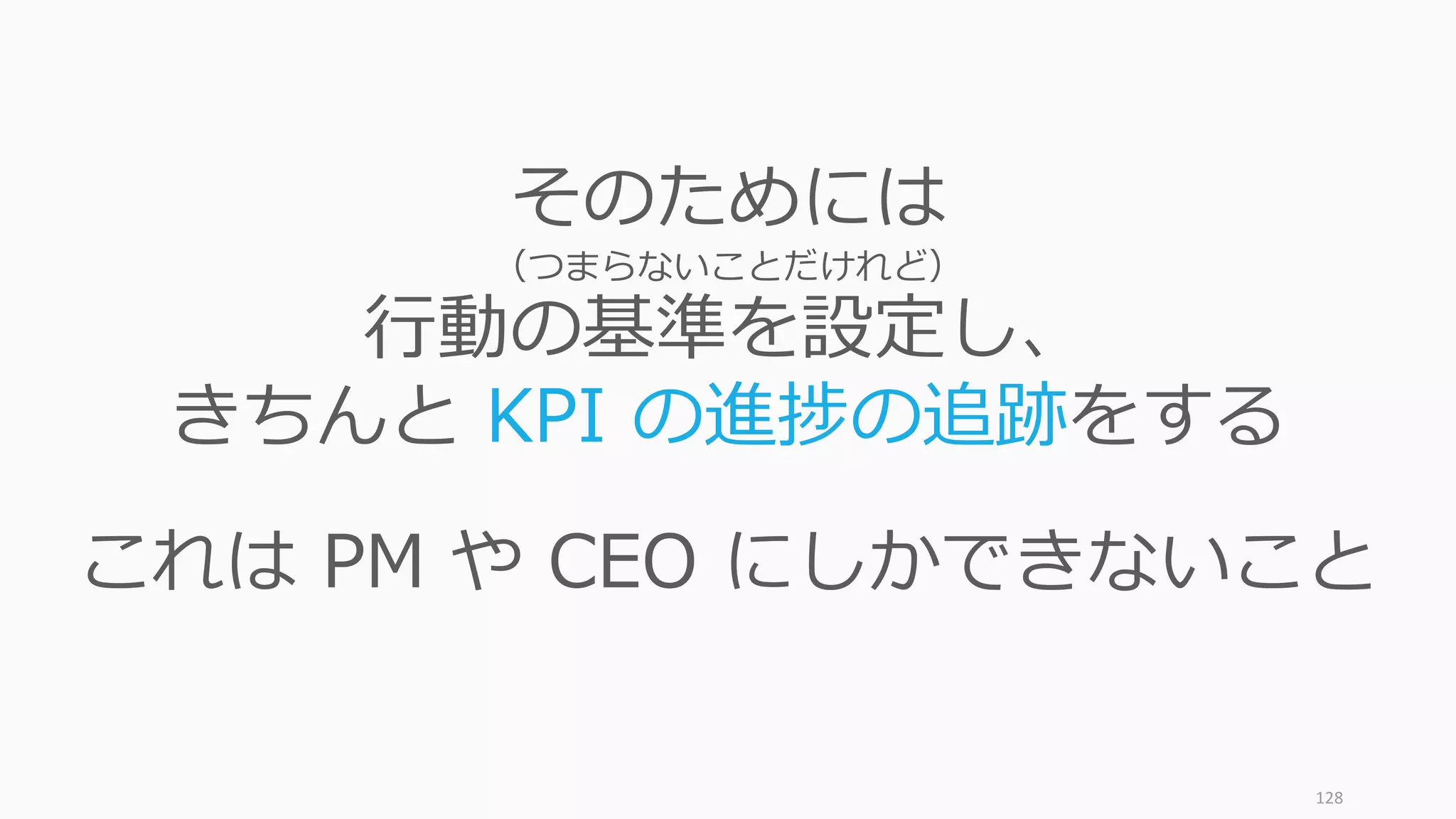 128
そのためには
（つまらないことだけれど）
⾏動の基準を設定し、
きちんと KPI の進捗の追跡をする
これは PM や CEO にしかできないこと
 
