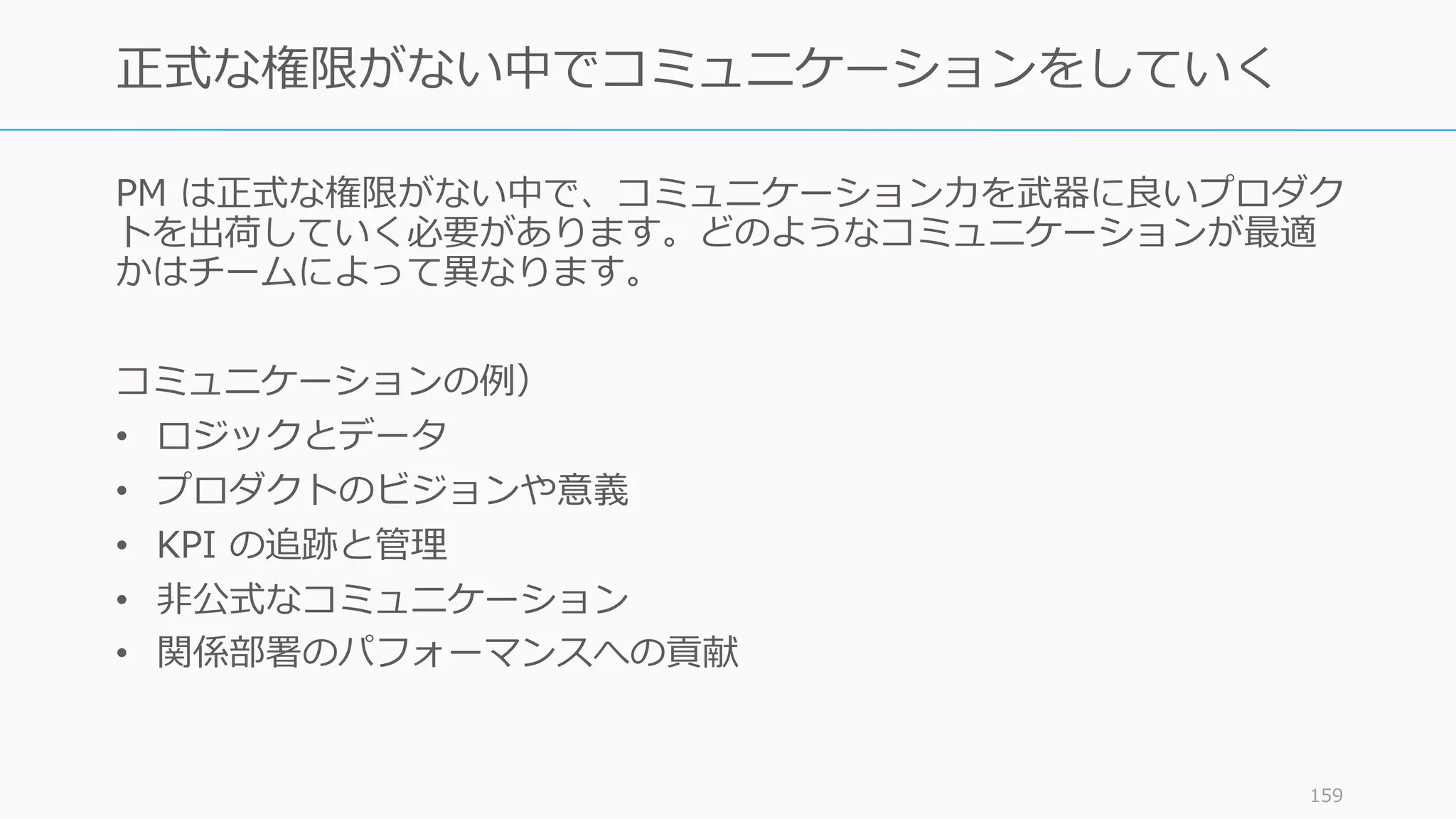 PM は正式な権限がない中で、コミュニケーション⼒を武器に良いプロダク
トを出荷していく必要があります。どのようなコミュニケーションが最適
かはチームによって異なります。
コミュニケーションの例）
• ロジックとデータ
• プロダクトのビジョンや意義
• KPI の追跡と管理
• ⾮公式なコミュニケーション
• 関係部署のパフォーマンスへの貢献
159
正式な権限がない中でコミュニケーションをしていく
 