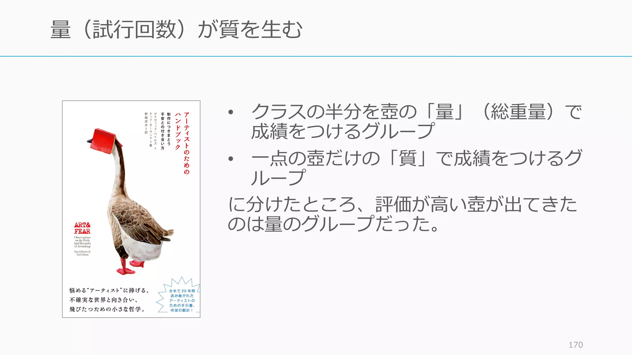 • クラスの半分を壺の「量」（総重量）で
成績をつけるグループ
• ⼀点の壺だけの「質」で成績をつけるグ
ループ
に分けたところ、評価が⾼い壺が出てきた
のは量のグループだった。
170
量（試⾏回数）が質を⽣む
 