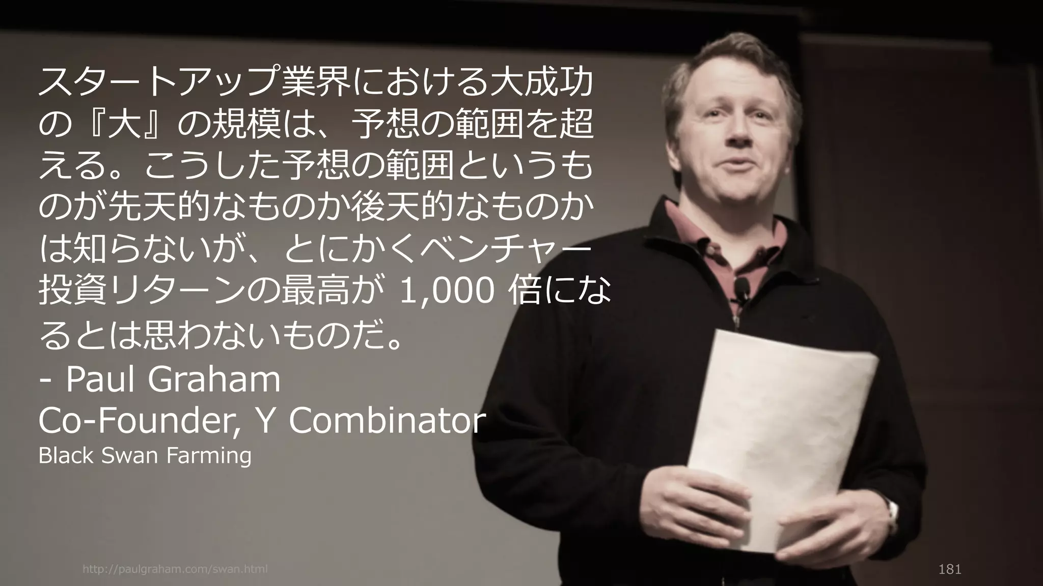http://paulgraham.com/swan.html 181
スタートアップ業界における⼤成功
の『⼤』の規模は、予想の範囲を超
える。こうした予想の範囲というも
のが先天的なものか後天的なものか
は知らないが、とにかくベンチャー
投資リターンの最⾼が 1,000 倍にな
るとは思わないものだ。
- Paul Graham
Co-Founder, Y Combinator
Black Swan Farming
 