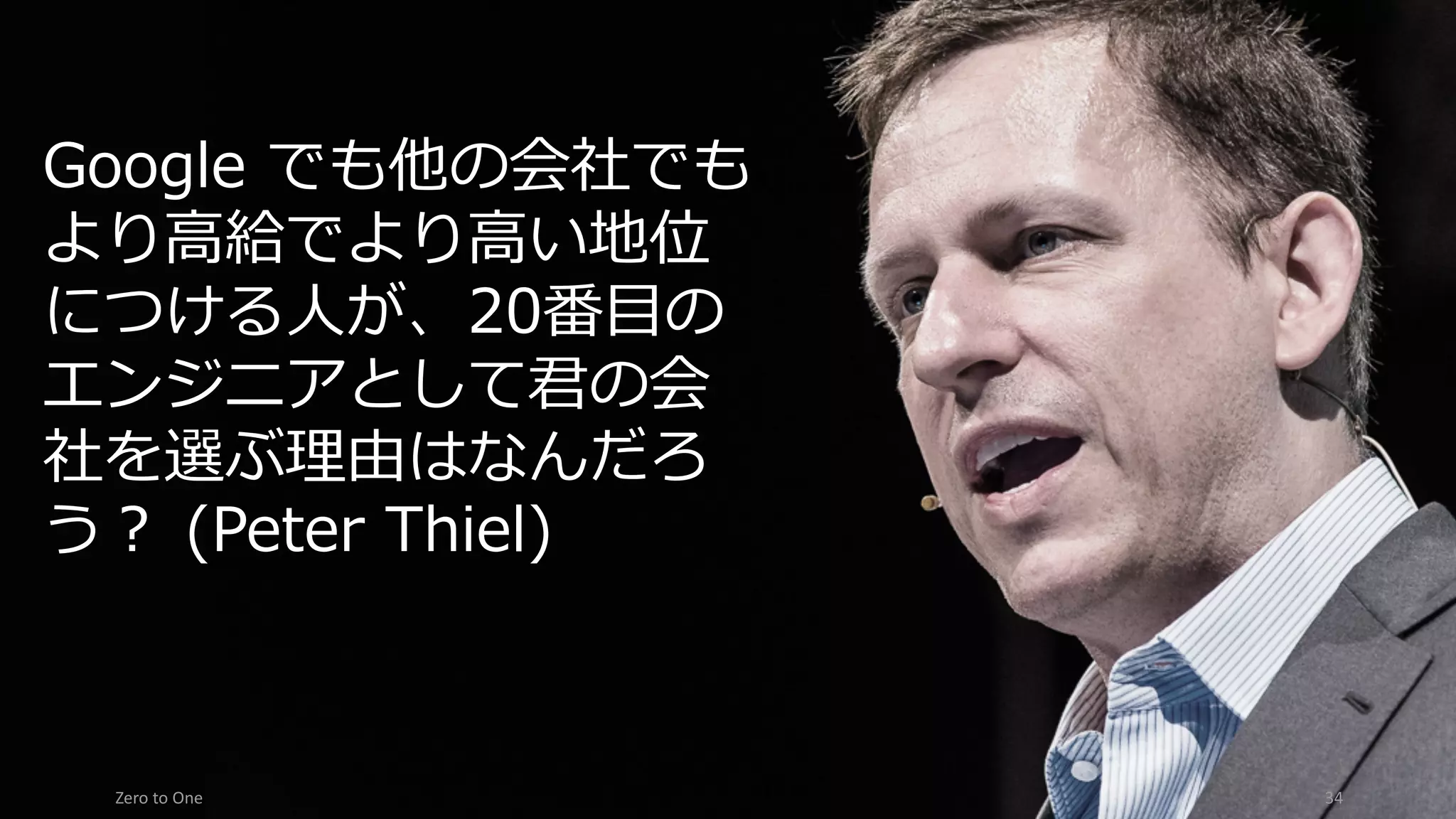 Zero	to	One 34
Google でも他の会社でも
より⾼給でより⾼い地位
につける⼈が、20番⽬の
エンジニアとして君の会
社を選ぶ理由はなんだろ
う？ (Peter Thiel)
 