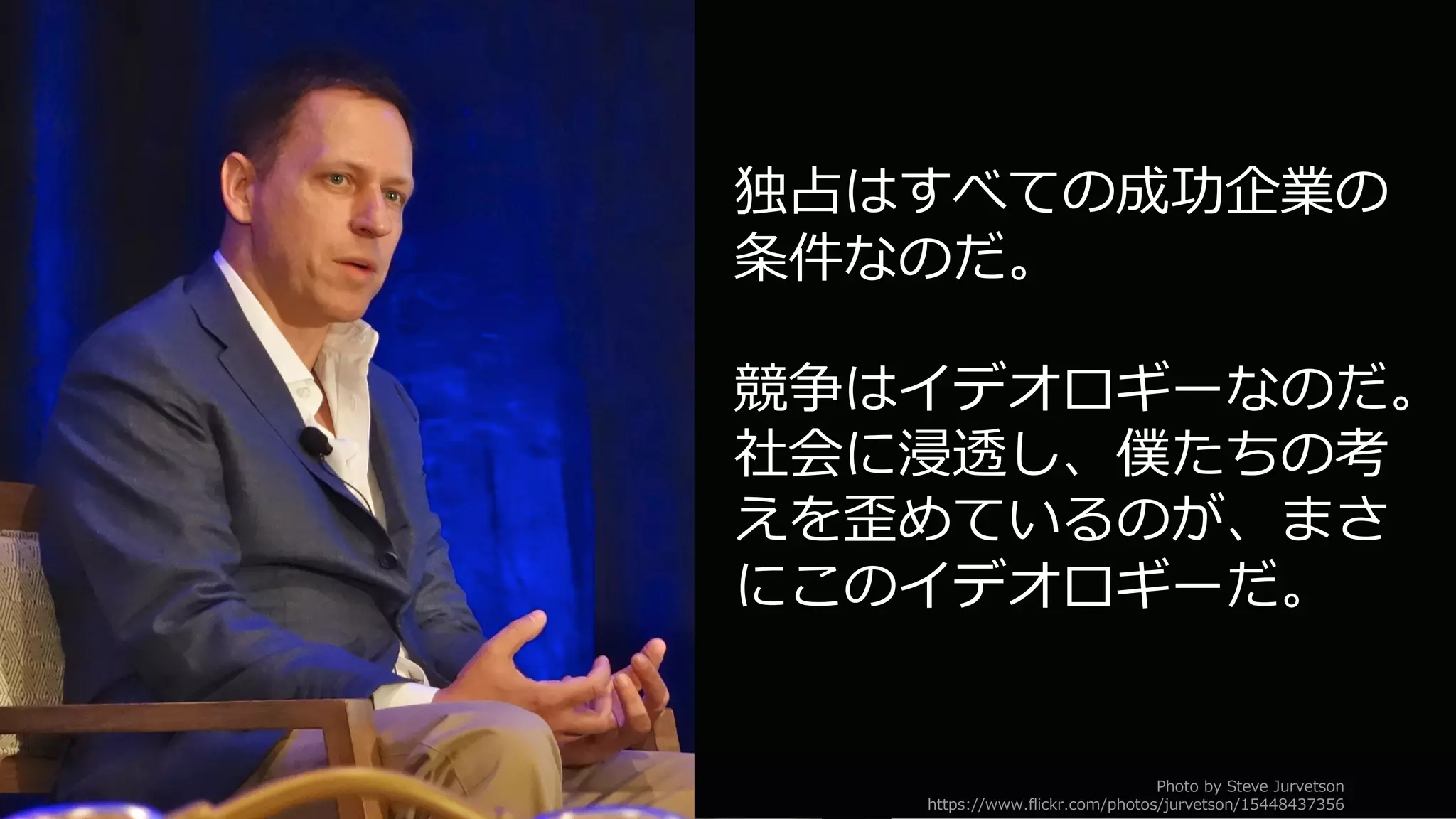 51
独占はすべての成功企業の
条件なのだ。
競争はイデオロギーなのだ。
社会に浸透し、僕たちの考
えを歪めているのが、まさ
にこのイデオロギーだ。
Photo by Steve Jurvetson
https://www.flickr.com/photos/jurvetson/15448437356
 