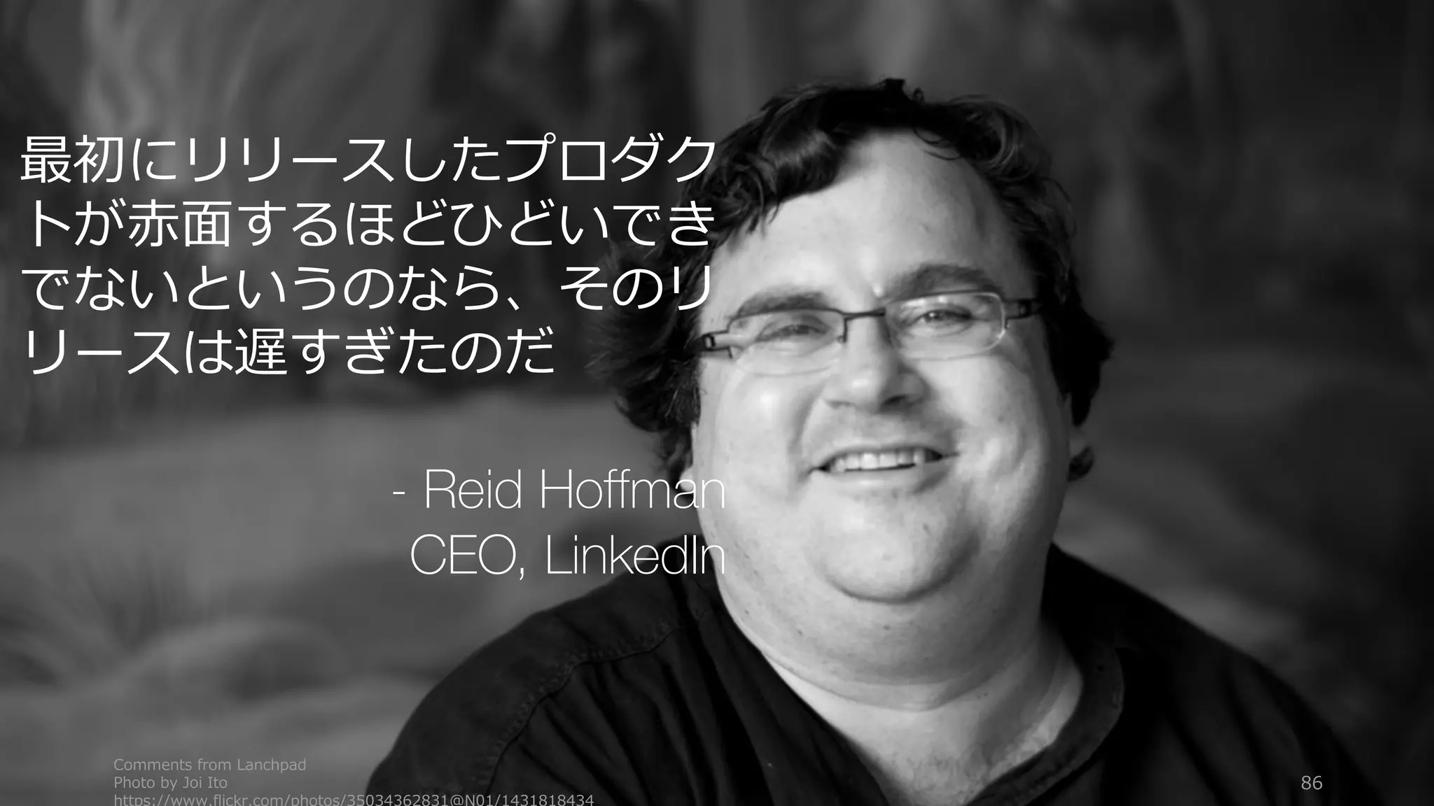 Comments from Lanchpad
Photo by Joi Ito
https://www.flickr.com/photos/35034362831@N01/1431818434
86
最初にリリースしたプロダク
トが⾚⾯するほどひどいでき
でないというのなら、そのリ
リースは遅すぎたのだ
- Reid Hoffman
CEO, LinkedIn
 