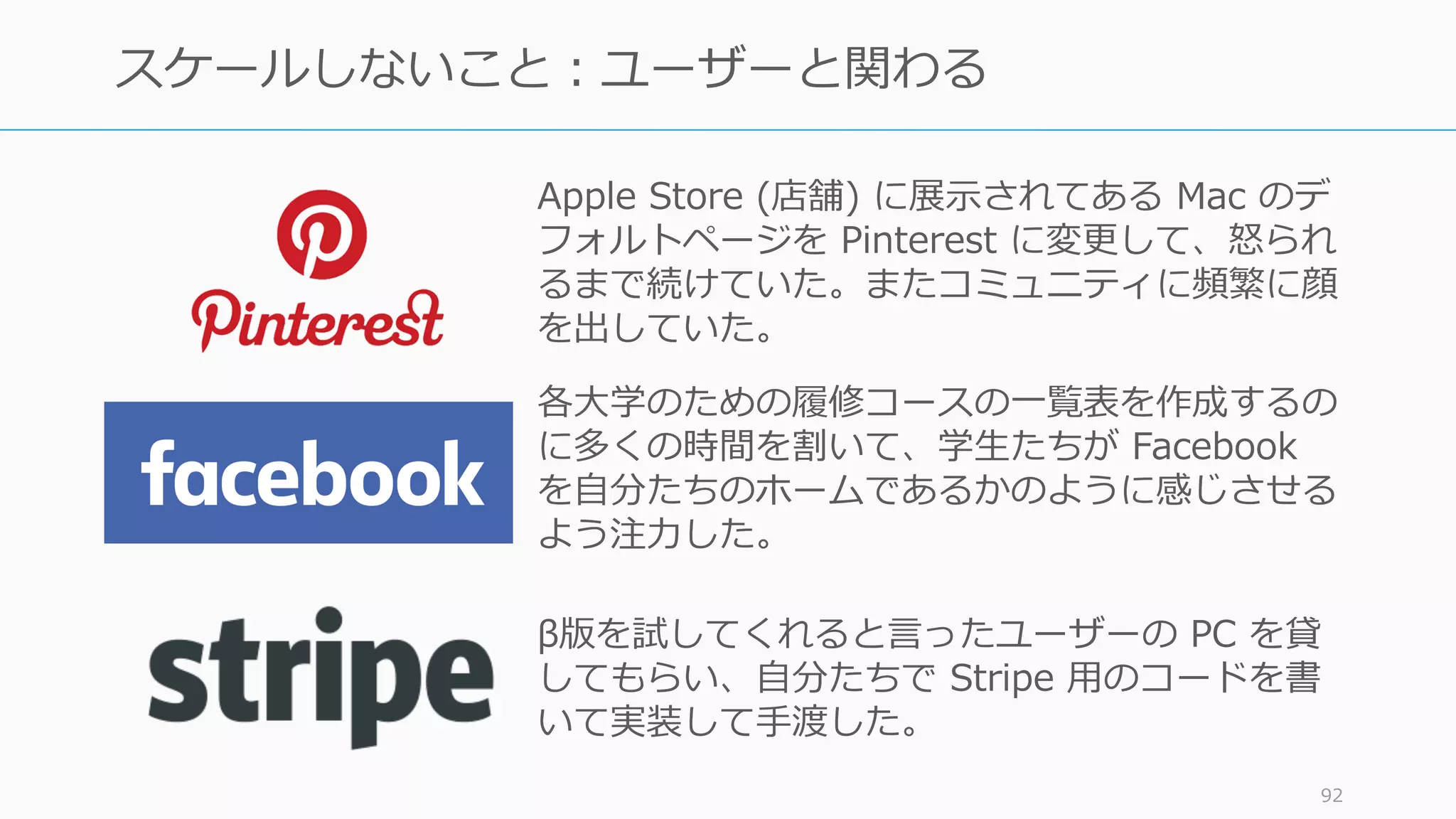 92
スケールしないこと：ユーザーと関わる
各⼤学のための履修コースの⼀覧表を作成するの
に多くの時間を割いて、学⽣たちが Facebook
を⾃分たちのホームであるかのように感じさせる
よう注⼒した。
Apple Store (店舗) に展⽰されてある Mac のデ
フォルトページを Pinterest に変更して、怒られ
るまで続けていた。またコミュニティに頻繁に顔
を出していた。
β版を試してくれると⾔ったユーザーの PC を貸
してもらい、⾃分たちで Stripe ⽤のコードを書
いて実装して⼿渡した。
 