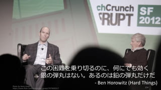 Photo by Kevin Krejci
https://www.flickr.com/photos/kevinkrejci/7975650317
104
この困難を乗り切るのに、何にでも効く
銀の弾丸はない。あるのは鉛の弾丸だけだ
- Ben	Horowitz	(Hard	Things)
 