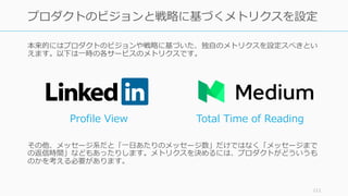 本来的にはプロダクトのビジョンや戦略に基づいた、独⾃のメトリクスを設定スべきとい
えます。以下は⼀時の各サービスのメトリクスです。
その他、メッセージ系だと「⼀⽇あたりのメッセージ数」だけではなく「メッセージまで
の返信時間」などもあったりします。メトリクスを決めるには、プロダクトがどういうも
のかを考える必要があります。
111
プロダクトのビジョンと戦略に基づくメトリクスを設定
Profile View Total Time of Reading
 