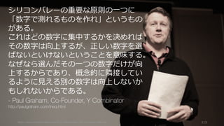 https://www.theinformation.com/YC-s-Paul-Graham-The-Complete-Interview 113
シリコンバレーの重要な原則の⼀つに
「数字で測れるものを作れ」というもの
がある。
これはどの数字に集中するかを決めれば
その数字は向上するが、正しい数字を選
ばないといけないということを意味する。
なぜなら選んだその⼀つの数字だけが向
上するからであり、概念的に隣接してい
るように⾒える別の数字は向上しないか
もしれないからである。
- Paul Graham, Co-Founder, Y Combinator
http://paulgraham.com/ineq.html
 