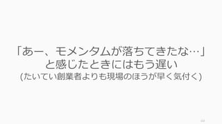 122
「あー、モメンタムが落ちてきたな…」
と感じたときにはもう遅い
(たいてい創業者よりも現場のほうが早く気付く)
 