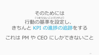 128
そのためには
（つまらないことだけれど）
⾏動の基準を設定し、
きちんと KPI の進捗の追跡をする
これは PM や CEO にしかできないこと
 
