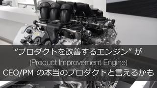http://playbook.samaltman.com/
https://en.wikipedia.org/wiki/V8_engine
129
“プロダクトを改善するエンジン” が
(Product Improvement Engine)
CEO/PM の本当のプロダクトと⾔えるかも
 