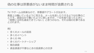 TV やゲームは娯楽なので、罪悪感やアラートが出ます。
表⾯上は働いているように⾒える、メールを返したりするような仕事のこ
とです。退屈なので働いたように感じますが、⼀⽇を振り返ったときに
「実際には何も達成できていない」と思うのなら、それは偽の仕事である
とされます。
例）
• 多くのメールの返信
• 多くのイベント
• 多くの PR
• 多くのパートナーシップ
• 競合調査
• 資⾦調達が不要なときの投資家との交渉
133
偽の仕事は罪悪感がないまま時間が浪費される
 
