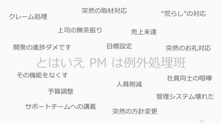 137
とはいえ PM は例外処理班
クレーム処理
売上未達
予算調整
⼈員削減
開発の進捗ダメです
その機能をなくす
管理システム壊れた
突然の取材対応
突然のお礼対応
上司の無茶振り
サポートチームへの講義
“荒らし”の対応
突然の⽅針変更
社員同⼠の喧嘩
⽬標設定
 