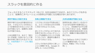 フォーカスすることでスラック（ゆとり）を作る余裕ができます。あえてスラックを作る
ことで、結果的にオペレーションの効率化が可能になる場合が多くあります。
141
スラックを意図的に作る
⼤きな改善が可能になる
効率性を追い求めているばかり
では⼤きな変⾰や改善を起こし
にくいし、⾃由度がなければ変
化に対応できなくなる。時間的
ならびに認知的余裕を持たせる
ことで、組織の⼤幅な改善が可
能になる。
Tom DeMarco もゆとりを持つ
ことの重要性を説いている
(Slack, 邦題は「ゆとりの法
則」)
例外や割込に対応できる
例外や割り込みは計画を狂わせ
るが、⼗分なスラックがあるこ
とで計画を狂わせることなく対
応が可能になり、結果的に効率
化が可能である。
とある病院では、あえて「使わ
ない⼿術室」を設けることで緊
急の⼿術に耐えられるようにな
り、⼿術件数が 7 〜 11% 増加
した。
失敗と挑戦ができる
リスクをとれば必ず失敗は起こ
る。スラックがあればその失敗
に対応できるようになる。
逆にスラックがないのであれば、
失敗するかもしれないチャレン
ジングな施策などのリスクを取
りづらくなり、創造的な働き⽅
などができなくなる。
スラックがあれば何かに新しい
ことに挑戦できる。Google の
20% ルールなどが有名。
 