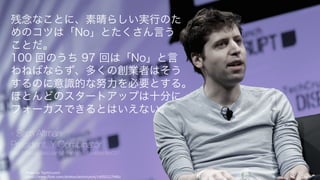 Photo by TechCrunch
https://www.flickr.com/photos/techcrunch/14092127486/
143
残念なことに、素晴らしい実⾏のた
めのコツは「No」とたくさん⾔う
ことだ。
100 回のうち 97 回は「No」と⾔
わねばならず、多くの創業者はそう
するのに意識的な努⼒を必要とする。
ほとんどのスタートアップは⼗分に
フォーカスできるとはいえない。
- Sam Altman
President, Y Combinator
http://startupclass.samaltman.com/courses/lec02/
 