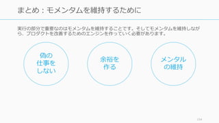 実⾏の部分で重要なのはモメンタムを維持することです。そしてモメンタムを維持しなが
ら、プロダクトを改善するためのエンジンを作っていく必要があります。
154
まとめ：モメンタムを維持するために
偽の
仕事を
しない
余裕を
作る
メンタル
の維持
 