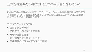 PM は正式な権限がない中で、コミュニケーション⼒を武器に良いプロダク
トを出荷していく必要があります。どのようなコミュニケーションが最適
かはチームによって異なります。
コミュニケーションの例）
• ロジックとデータ
• プロダクトのビジョンや意義
• KPI の追跡と管理
• ⾮公式なコミュニケーション
• 関係部署のパフォーマンスへの貢献
159
正式な権限がない中でコミュニケーションをしていく
 