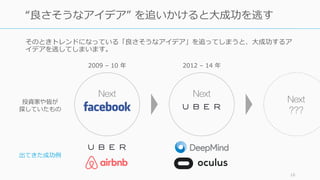 そのときトレンドになっている「良さそうなアイデア」を追ってしまうと、⼤成功するア
イデアを逃してしまいます。
16
“良さそうなアイデア” を追いかけると⼤成功を逃す
Next Next
出てきた成功例
投資家や皆が
探していたもの
Next
???
2009 – 10 年 2012 – 14 年
 