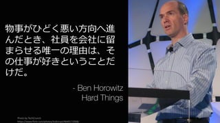 162
物事がひどく悪い⽅向へ進
んだとき、社員を会社に留
まらせる唯⼀の理由は、そ
の仕事が好きということだ
けだ。
- Ben Horowitz
Hard Things
Photo	by	TechCrunch
https://www.flickr.com/photos/tcdisrupt/4640172908/
 