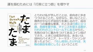 とりわけ私が学んだことは、前向きに歩き
つづけることだ。なぜなら、幸いなことに、
偶然がかならず役回りを演じるので、成功
の⼀つの重要な要素、たとえば打席に⽴つ
数、危険を冒す数、チャンスを捉える数が、
われわれのコントロール下にあるからだ。
失敗のほうに重みをつけてあるコイン投げ
でさえ、ときには成功が出る。あるいは、
IBMのパイオニア、トーマス・ワトソンが
⾔ったように、「もし成功したければ、失
敗の割合を倍にしろ」ということだ
169
運を掴むためには「打席に⽴つ数」を増やす
 
